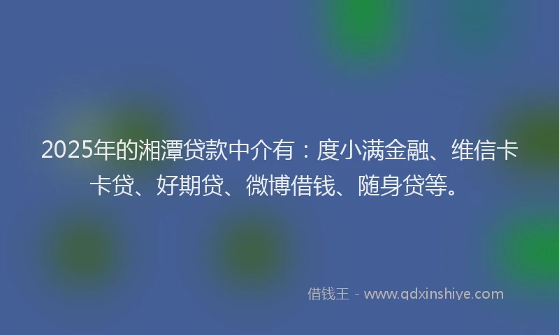 2025年的湘潭贷款中介有：度小满金融、维信卡卡贷、好期贷、微博借钱、随身贷等。