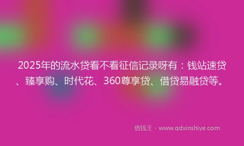 2025年的流水贷看不看征信记录呀有：钱站速贷、臻享购、时代花、360尊享贷、借贷易融贷等。