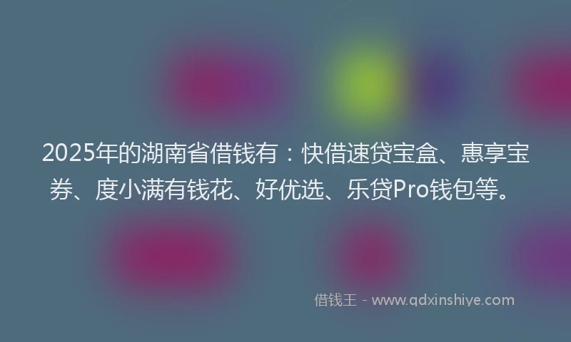 2025年的湖南省借钱有：快借速贷宝盒、惠享宝券、度小满有钱花、好优选、乐贷Pro钱包等。