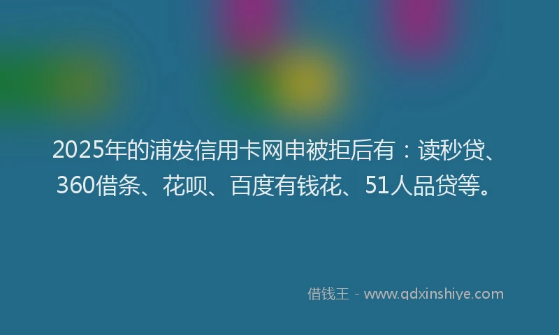 2025年的浦发信用卡网申被拒后有：读秒贷、360借条、花呗、百度有钱花、51人品贷等。
