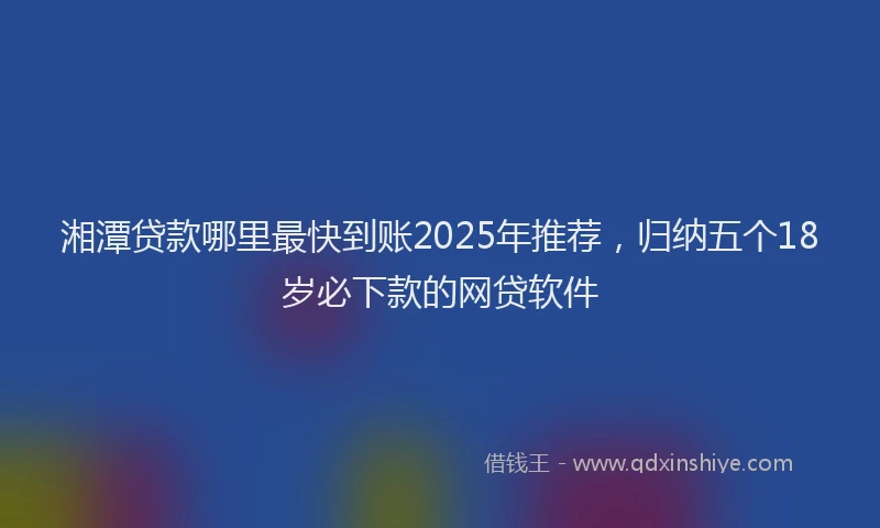 湘潭贷款哪里最快到账2025年推荐，归纳五个18岁必下款的网贷软件