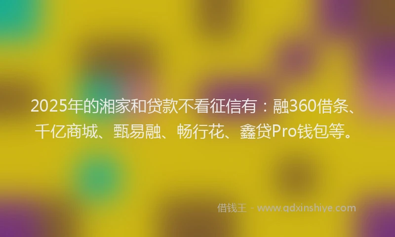 2025年的湘家和贷款不看征信有：融360借条、千亿商城、甄易融、畅行花、鑫贷Pro钱包等。