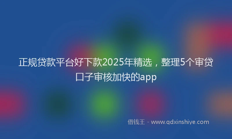 正规贷款平台好下款2025年精选，整理5个审贷口子审核加快的app