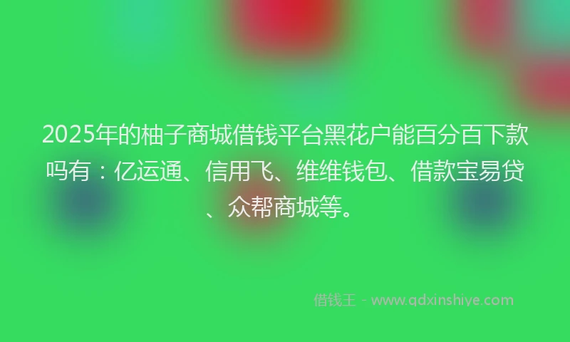 2025年的柚子商城借钱平台黑花户能百分百下款吗有：亿运通、信用飞、维维钱包、借款宝易贷、众帮商城等。