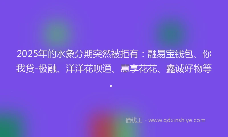 2025年的水象分期突然被拒有：融易宝钱包、你我贷-极融、洋洋花呗通、惠享花花、鑫诚好物等。