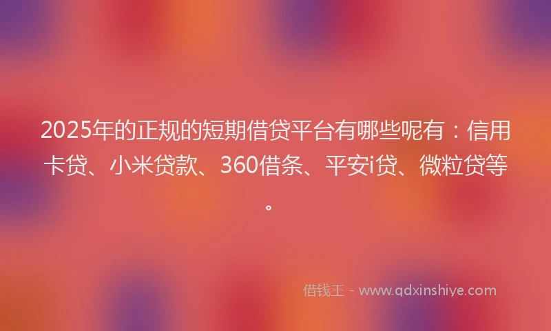 2025年的正规的短期借贷平台有哪些呢有：信用卡贷、小米贷款、360借条、平安i贷、微粒贷等。