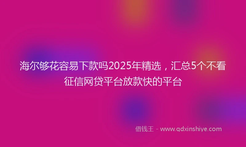 海尔够花容易下款吗2025年精选，汇总5个不看征信网贷平台放款快的平台