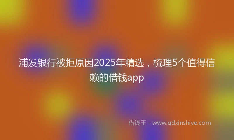 浦发银行被拒原因2025年精选，梳理5个值得信赖的借钱app