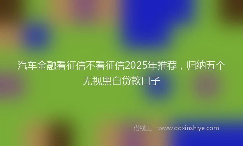 汽车金融看征信不看征信2025年推荐，归纳五个无视黑白贷款口子