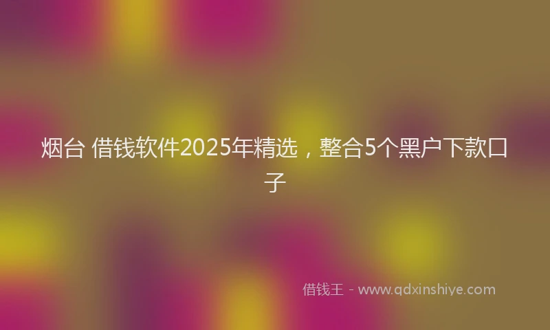 烟台 借钱软件2025年精选，整合5个黑户下款口子