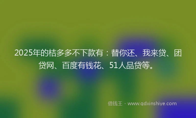 2025年的桔多多不下款有：替你还、我来贷、团贷网、百度有钱花、51人品贷等。