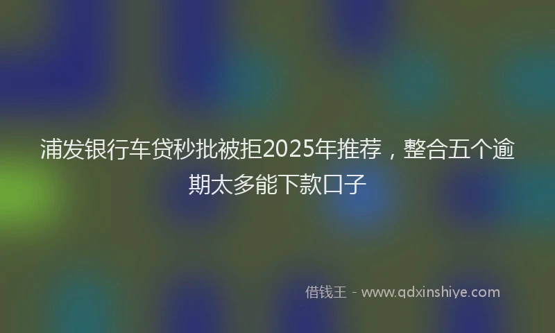 浦发银行车贷秒批被拒2025年推荐，整合五个逾期太多能下款口子