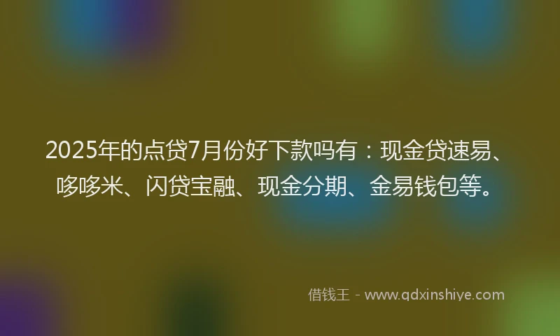 2025年的点贷7月份好下款吗有：现金贷速易、哆哆米、闪贷宝融、现金分期、金易钱包等。