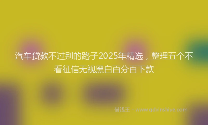 汽车贷款不过别的路子2025年精选，整理五个不看征信无视黑白百分百下款