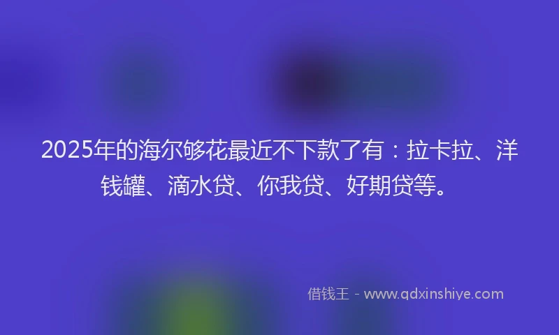 2025年的海尔够花最近不下款了有：拉卡拉、洋钱罐、滴水贷、你我贷、好期贷等。