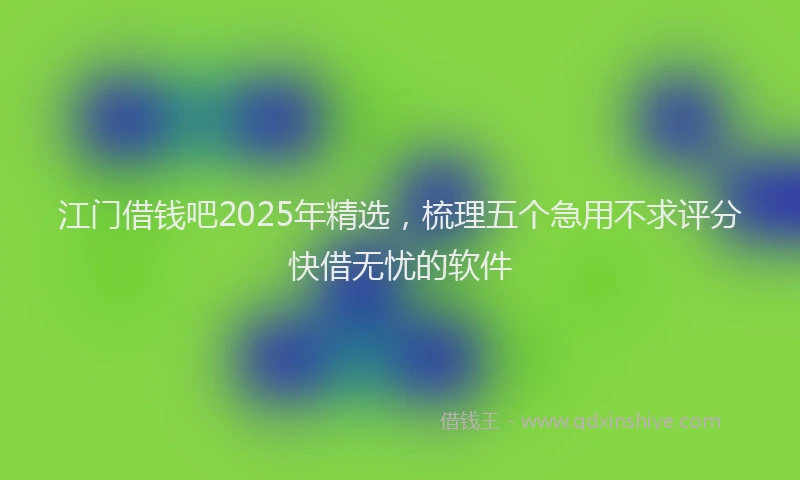 江门借钱吧2025年精选，梳理五个急用不求评分快借无忧的软件