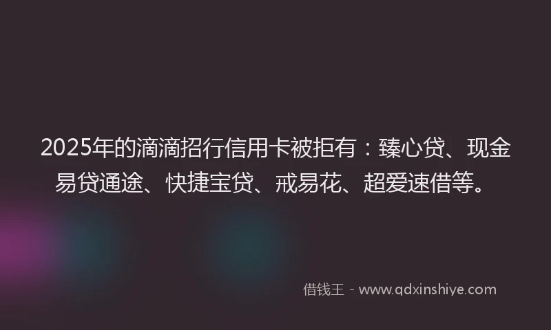 2025年的滴滴招行信用卡被拒有：臻心贷、现金易贷通途、快捷宝贷、戒易花、超爱速借等。