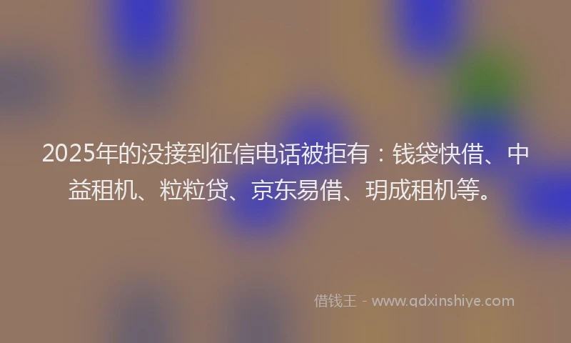2025年的没接到征信电话被拒有：钱袋快借、中益租机、粒粒贷、京东易借、玥成租机等。