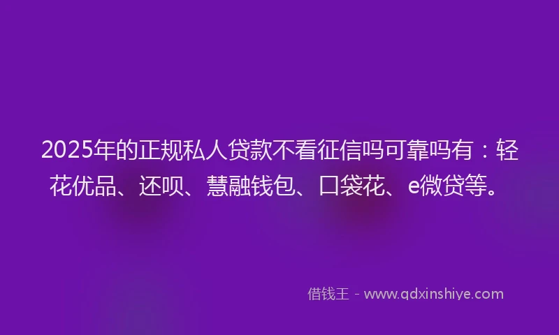2025年的正规私人贷款不看征信吗可靠吗有：轻花优品、还呗、慧融钱包、口袋花、e微贷等。