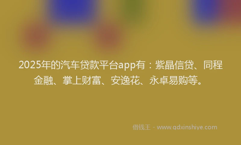 2025年的汽车贷款平台app有：紫晶信贷、同程金融、掌上财富、安逸花、永卓易购等。