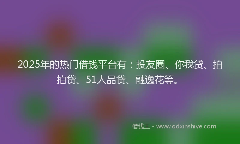 2025年的热门借钱平台有：投友圈、你我贷、拍拍贷、51人品贷、融逸花等。