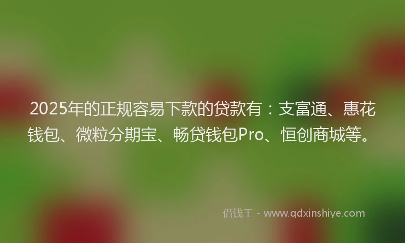 2025年的正规容易下款的贷款有：支富通、惠花钱包、微粒分期宝、畅贷钱包Pro、恒创商城等。