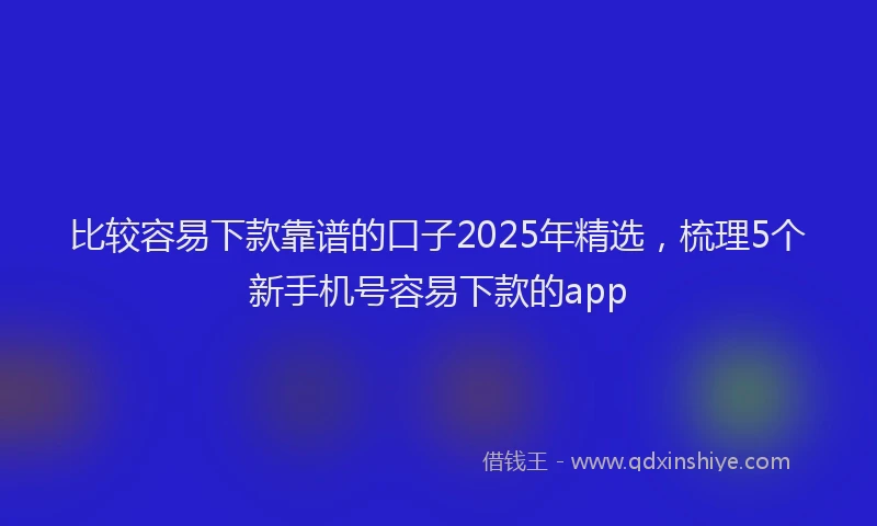 比较容易下款靠谱的口子2025年精选，梳理5个新手机号容易下款的app