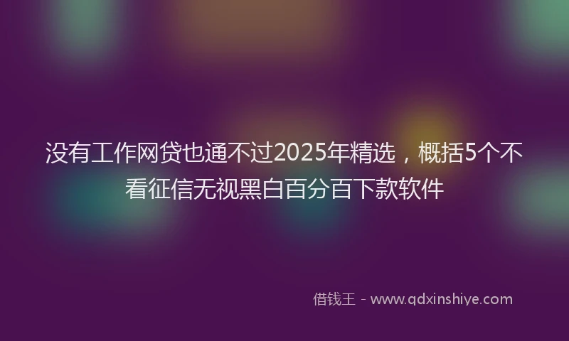 没有工作网贷也通不过2025年精选，概括5个不看征信无视黑白百分百下款软件