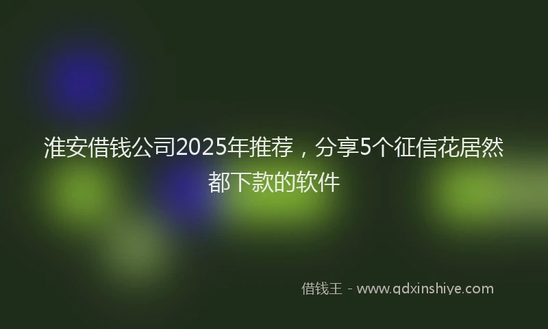 淮安借钱公司2025年推荐，分享5个征信花居然都下款的软件