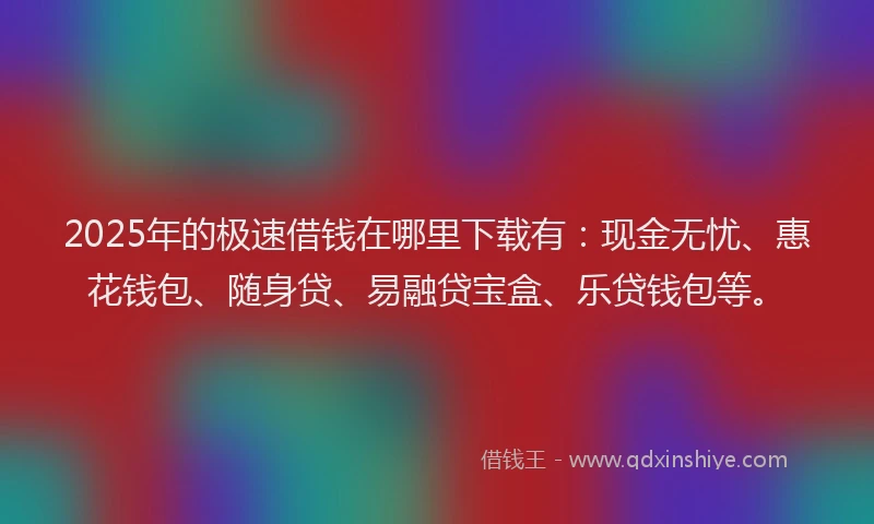2025年的极速借钱在哪里下载有：现金无忧、惠花钱包、随身贷、易融贷宝盒、乐贷钱包等。