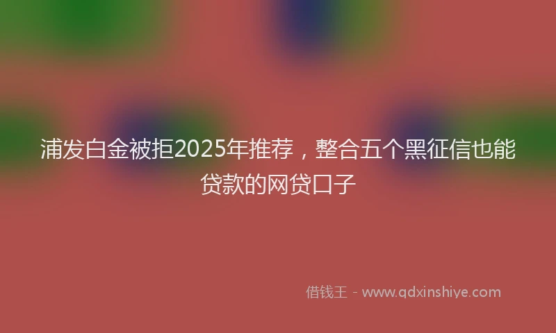 浦发白金被拒2025年推荐，整合五个黑征信也能贷款的网贷口子