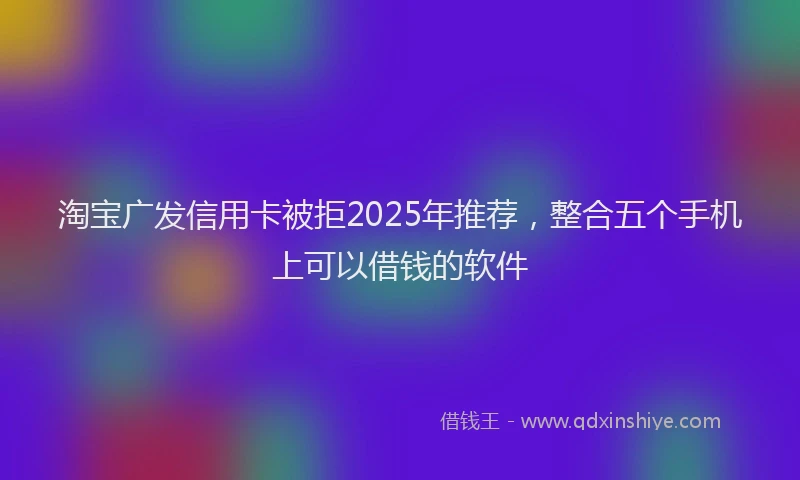 淘宝广发信用卡被拒2025年推荐，整合五个手机上可以借钱的软件