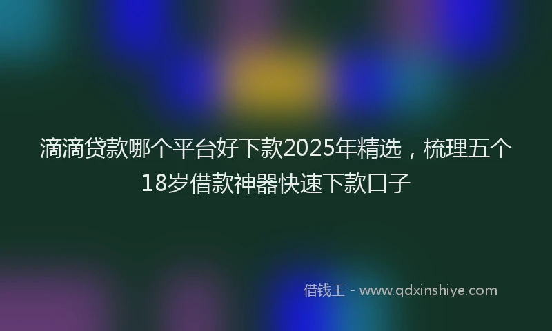 滴滴贷款哪个平台好下款2025年精选，梳理五个18岁借款神器快速下款口子