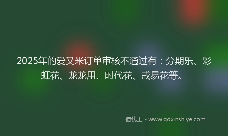 2025年的爱又米订单审核不通过有：分期乐、彩虹花、龙龙用、时代花、戒易花等。