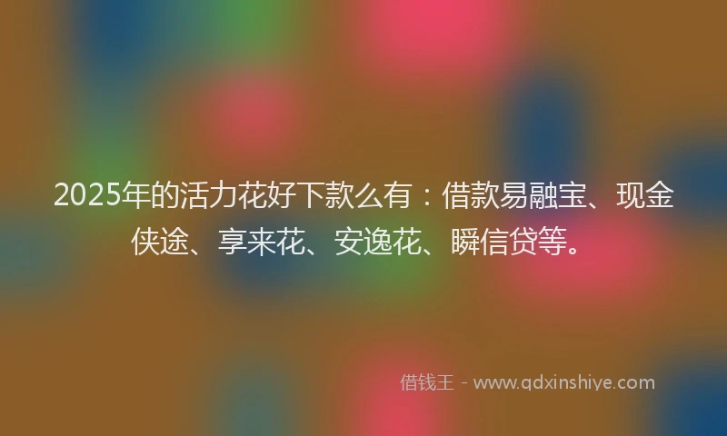 2025年的活力花好下款么有:借款易融宝、现金侠途、享来花、安逸花、瞬信贷等。