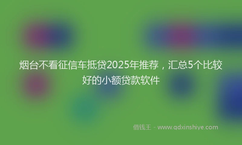 烟台不看征信车抵贷2025年推荐，汇总5个比较好的小额贷款软件