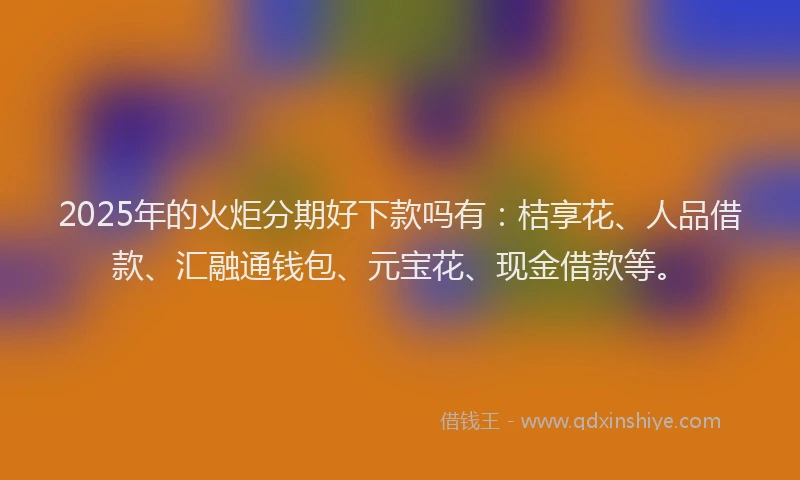 2025年的火炬分期好下款吗有：桔享花、人品借款、汇融通钱包、元宝花、现金借款等。