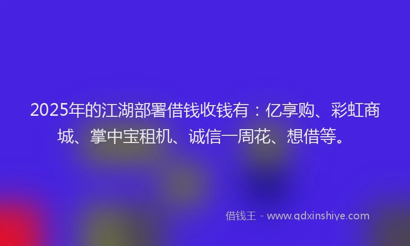 2025年的江湖部署借钱收钱有：亿享购、彩虹商城、掌中宝租机、诚信一周花、想借等。