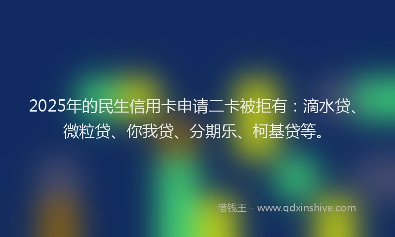2025年的民生信用卡申请二卡被拒有：滴水贷、微粒贷、你我贷、分期乐、柯基贷等。