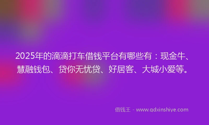 2025年的滴滴打车借钱平台有哪些有：现金牛、慧融钱包、贷你无忧贷、好居客、大城小爱等。