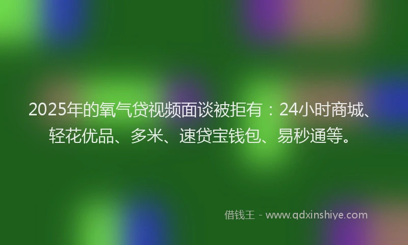 2025年的氧气贷视频面谈被拒有：24小时商城、轻花优品、多米、速贷宝钱包、易秒通等。
