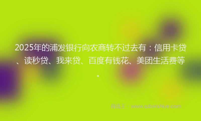 2025年的浦发银行向农商转不过去有：信用卡贷、读秒贷、我来贷、百度有钱花、美团生活费等。