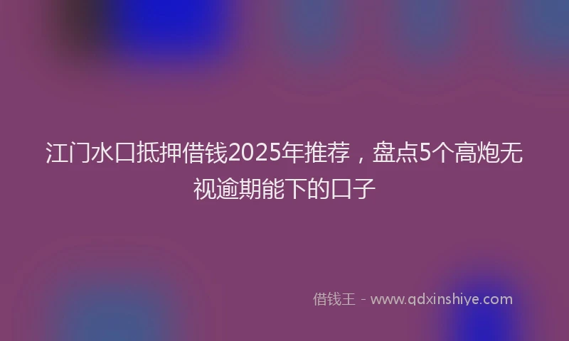 江门水口抵押借钱2025年推荐，盘点5个高炮无视逾期能下的口子