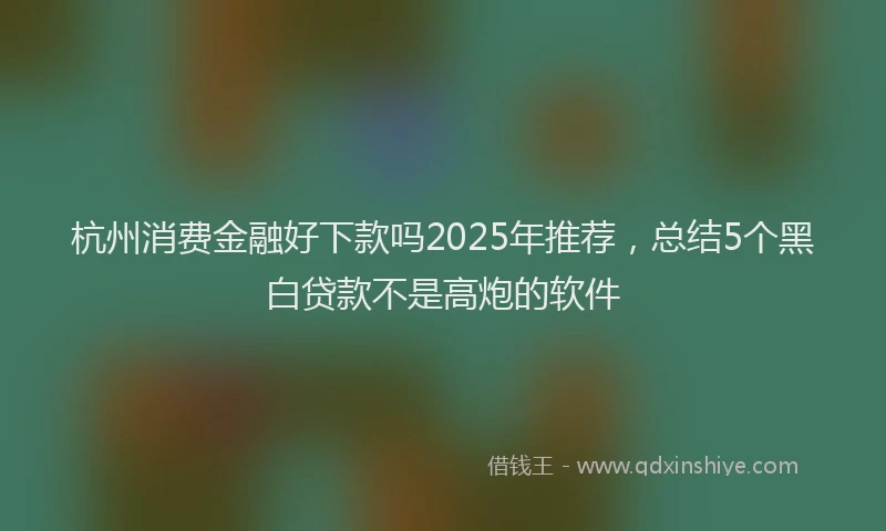杭州消费金融好下款吗2025年推荐，总结5个黑白贷款不是高炮的软件