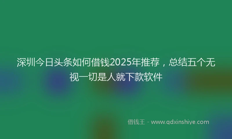深圳今日头条如何借钱2025年推荐，总结五个无视一切是人就下款软件