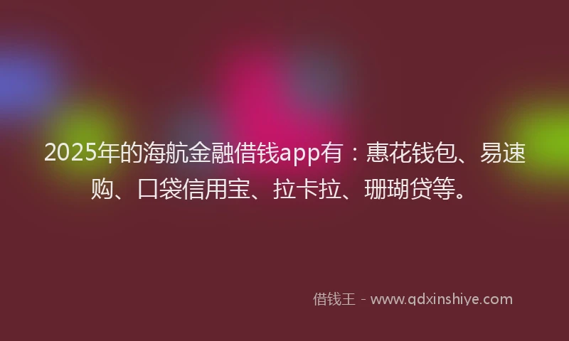 2025年的海航金融借钱app有：惠花钱包、易速购、口袋信用宝、拉卡拉、珊瑚贷等。