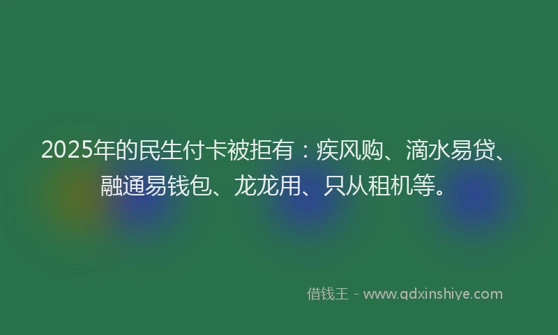 2025年的民生付卡被拒有：疾风购、滴水易贷、融通易钱包、龙龙用、只从租机等。