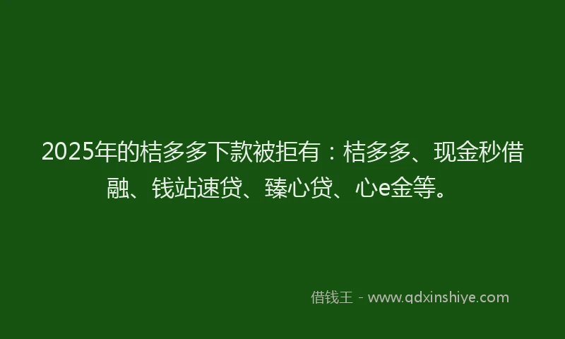 2025年的桔多多下款被拒有：桔多多、现金秒借融、钱站速贷、臻心贷、心e金等。