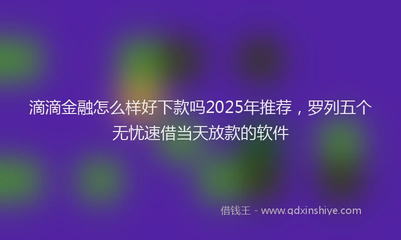 滴滴金融怎么样好下款吗2025年推荐，罗列五个无忧速借当天放款的软件