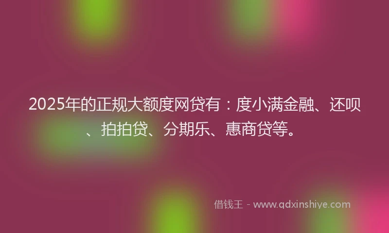 2025年的正规大额度网贷有：度小满金融、还呗、拍拍贷、分期乐、惠商贷等。